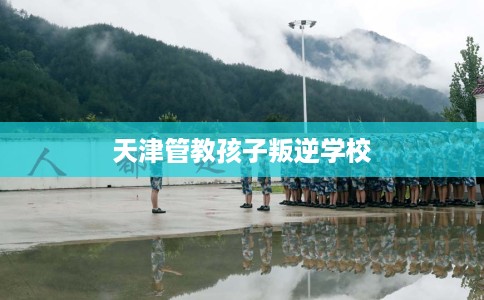 天津管教孩子叛逆学校