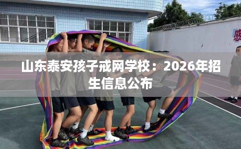 山东泰安孩子戒网学校：2026年招生信息公布