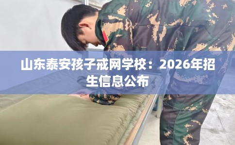 山东泰安孩子戒网学校：2026年招生信息公布