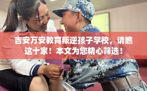 吉安万安教育叛逆孩子学校，请瞧这十家！本文为您精心筛选！