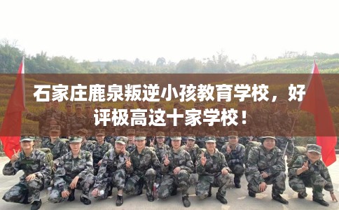 石家庄鹿泉叛逆小孩教育学校，好评极高这十家学校！