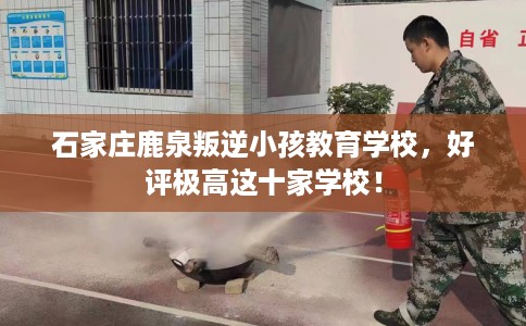 石家庄鹿泉叛逆小孩教育学校，好评极高这十家学校！