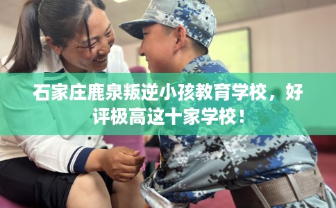 石家庄鹿泉叛逆小孩教育学校，好评极高这十家学校！