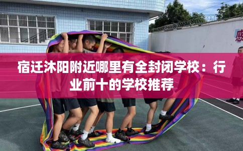 宿迁沐阳附近哪里有全封闭学校：行业前十的学校推荐
