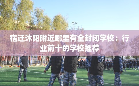 宿迁沐阳附近哪里有全封闭学校：行业前十的学校推荐