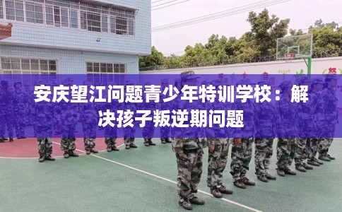 安庆望江问题青少年特训学校：解决孩子叛逆期问题