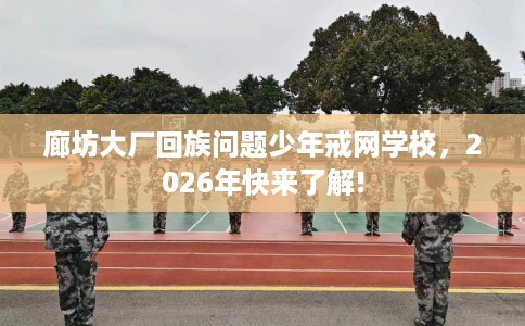 廊坊大厂回族问题少年戒网学校，2026年快来了解!