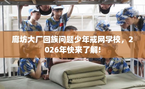 廊坊大厂回族问题少年戒网学校，2026年快来了解!