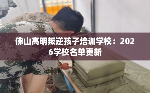 佛山高明叛逆孩子培训学校：2026学校名单更新