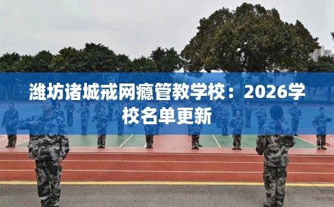 潍坊诸城戒网瘾管教学校：2026学校名单更新