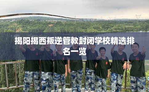 揭阳揭西叛逆管教封闭学校精选排名一览