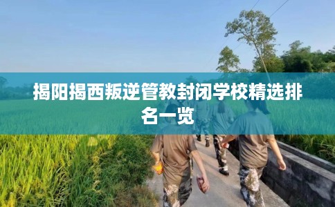 揭阳揭西叛逆管教封闭学校精选排名一览