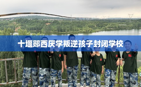 十堰郧西厌学叛逆孩子封闭学校