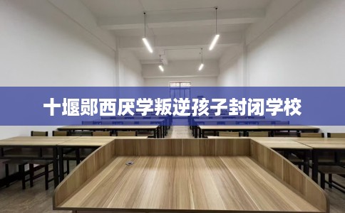 十堰郧西厌学叛逆孩子封闭学校