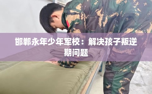 邯郸永年少年军校：解决孩子叛逆期问题