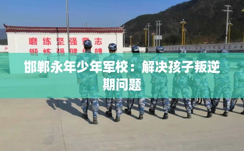 邯郸永年少年军校：解决孩子叛逆期问题