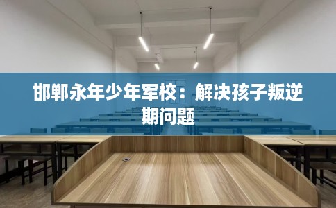 邯郸永年少年军校：解决孩子叛逆期问题
