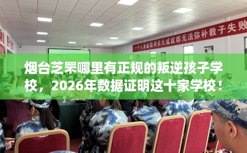 烟台芝罘哪里有正规的叛逆孩子学校，2026年数据证明这十家学校！