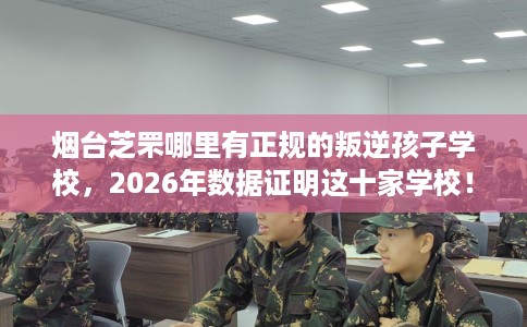 烟台芝罘哪里有正规的叛逆孩子学校，2026年数据证明这十家学校！