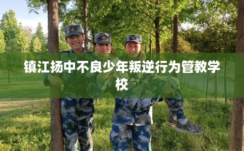 镇江扬中不良少年叛逆行为管教学校