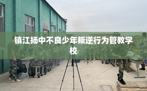 镇江扬中不良少年叛逆行为管教学校