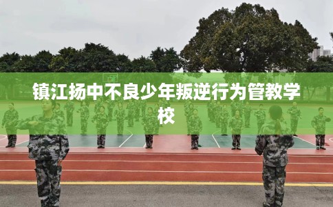 镇江扬中不良少年叛逆行为管教学校