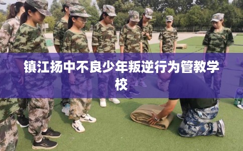 镇江扬中不良少年叛逆行为管教学校