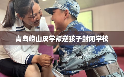 青岛崂山厌学叛逆孩子封闭学校