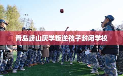 青岛崂山厌学叛逆孩子封闭学校