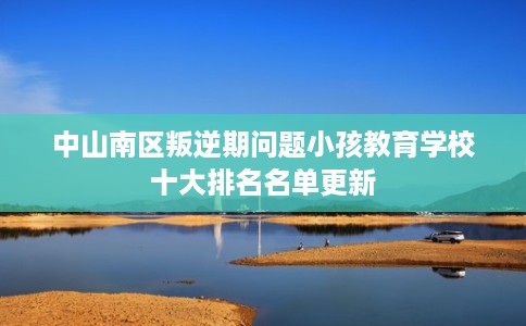 中山南区叛逆期问题小孩教育学校十大排名名单更新