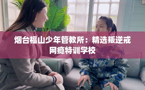 烟台福山少年管教所：精选叛逆戒网瘾特训学校