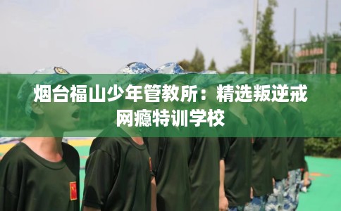 烟台福山少年管教所：精选叛逆戒网瘾特训学校
