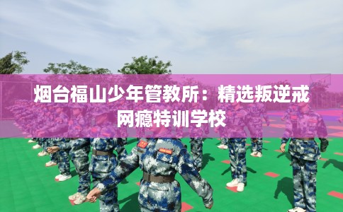 烟台福山少年管教所：精选叛逆戒网瘾特训学校