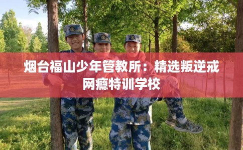 烟台福山少年管教所：精选叛逆戒网瘾特训学校
