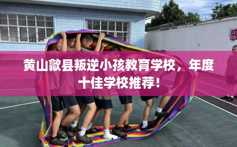 黄山歙县叛逆小孩教育学校，年度十佳学校推荐！