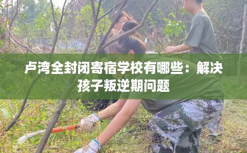 卢湾全封闭寄宿学校有哪些：解决孩子叛逆期问题