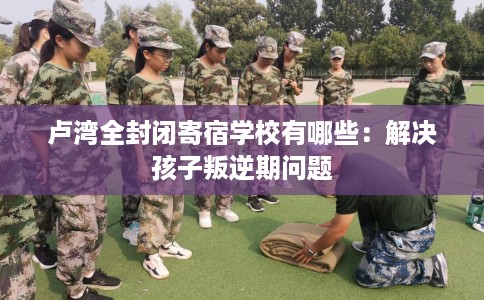 卢湾全封闭寄宿学校有哪些：解决孩子叛逆期问题