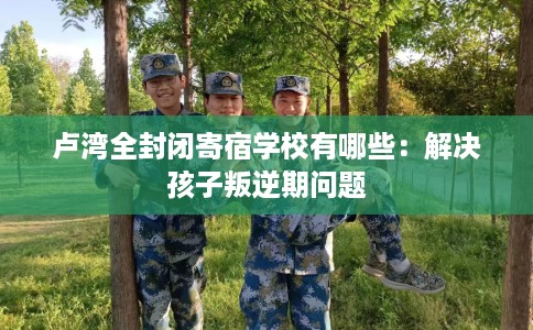 卢湾全封闭寄宿学校有哪些：解决孩子叛逆期问题