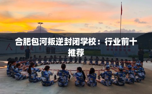 合肥包河叛逆封闭学校：行业前十推荐