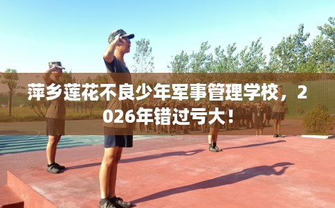 萍乡莲花不良少年军事管理学校，2026年错过亏大！