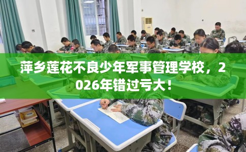 萍乡莲花不良少年军事管理学校，2026年错过亏大！