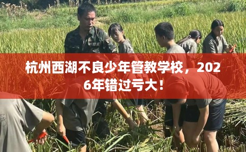 杭州西湖不良少年管教学校，2026年错过亏大！