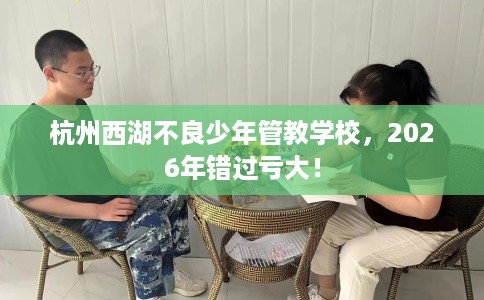 杭州西湖不良少年管教学校，2026年错过亏大！