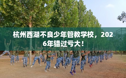 杭州西湖不良少年管教学校，2026年错过亏大！