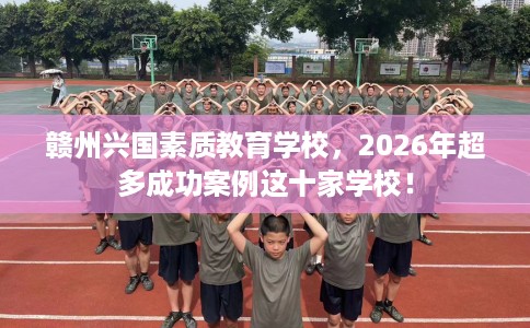 赣州兴国素质教育学校，2026年超多成功案例这十家学校！