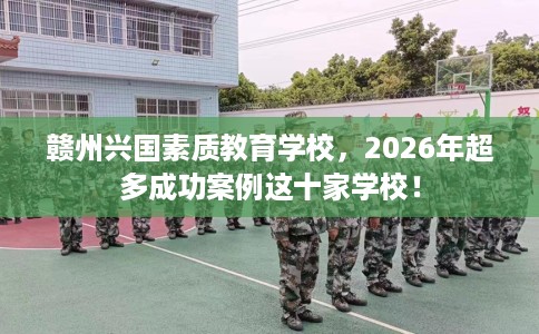 赣州兴国素质教育学校，2026年超多成功案例这十家学校！