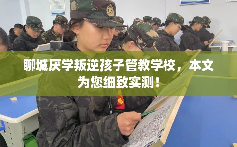 聊城厌学叛逆孩子管教学校，本文为您细致实测！