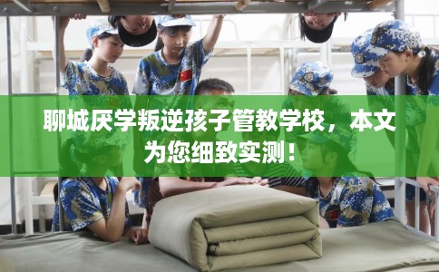 聊城厌学叛逆孩子管教学校，本文为您细致实测！
