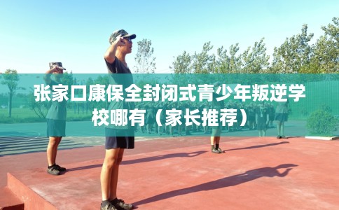 张家口康保全封闭式青少年叛逆学校哪有（家长推荐）