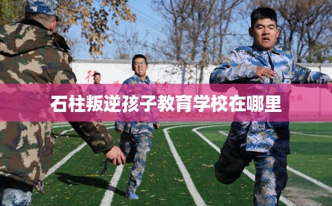 石柱叛逆孩子教育学校在哪里